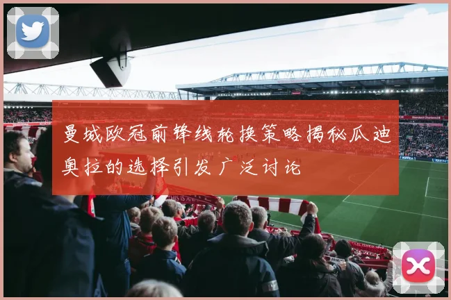 曼城欧冠前锋线轮换策略揭秘瓜迪奥拉的选择引发广泛讨论