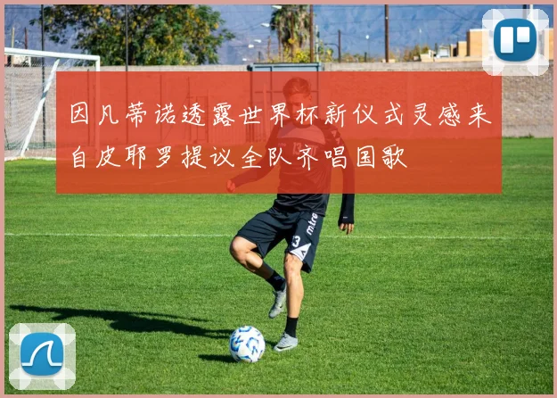 因凡蒂诺透露世界杯新仪式灵感来自皮耶罗提议全队齐唱国歌