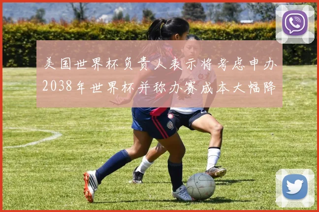 美国世界杯负责人表示将考虑申办2038年世界杯并称办赛成本大幅降低