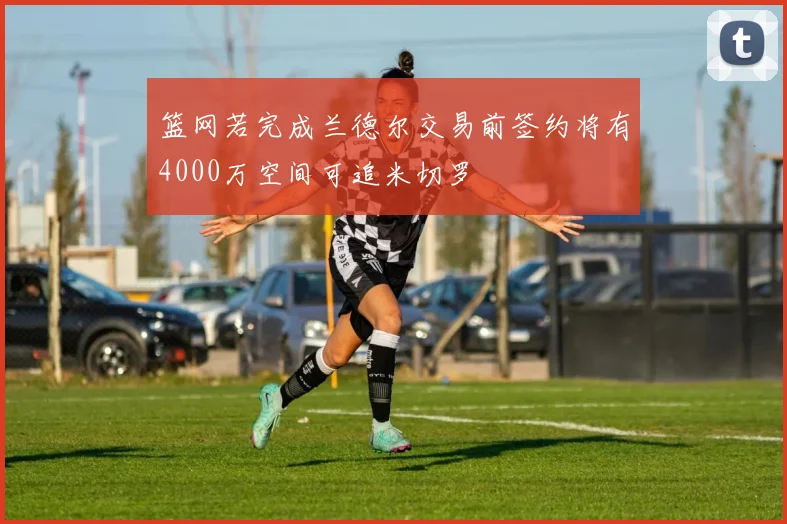 篮网若完成兰德尔交易前签约将有4000万空间可追米切罗