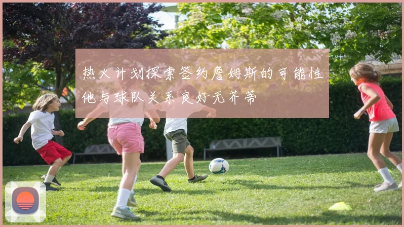 热火计划探索签约詹姆斯的可能性他与球队关系良好无芥蒂