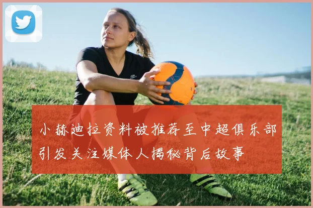 小赫迪拉资料被推荐至中超俱乐部引发关注媒体人揭秘背后故事