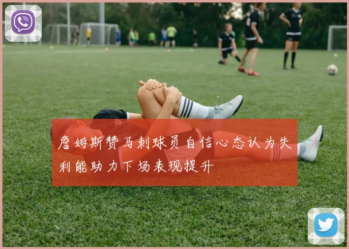 詹姆斯赞马刺球员自信心态认为失利能助力下场表现提升