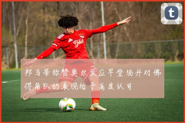 邦马蒂称赞奥尔莫应早登场并对佛得角队的表现给予高度认可