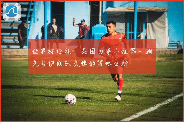 世界杯巡礼：美国力争小组第一避免与伊朗队交锋的策略分析
