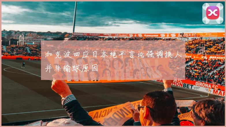 加克波回应日本绝平言论强调换人并非输球原因