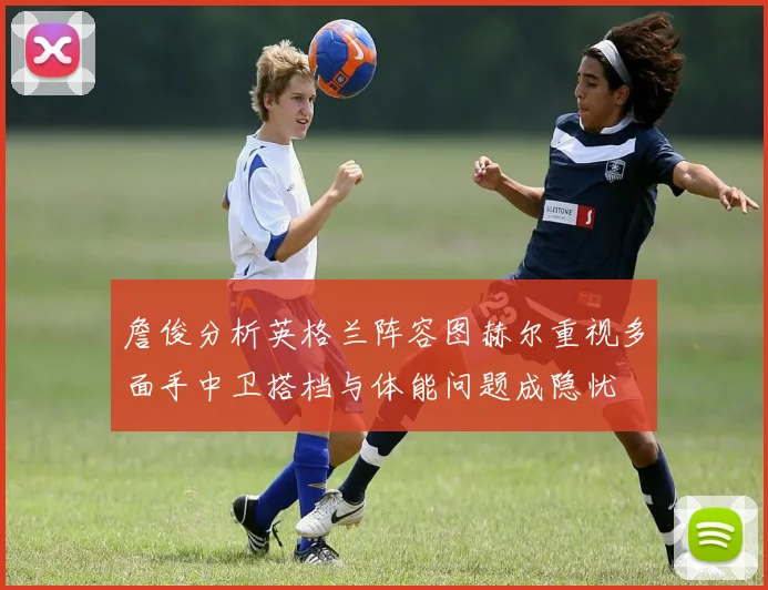 詹俊分析英格兰阵容图赫尔重视多面手中卫搭档与体能问题成隐忧