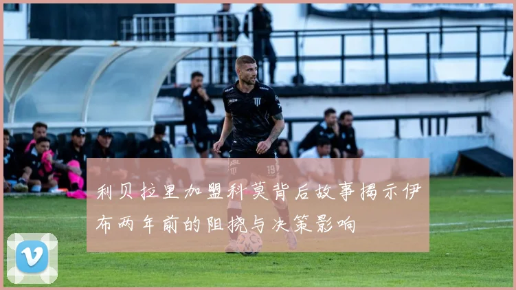 利贝拉里加盟科莫背后故事揭示伊布两年前的阻挠与决策影响