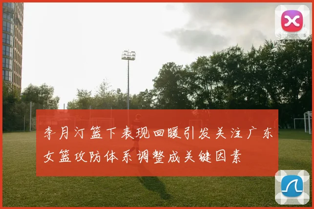 李月汀篮下表现回暖引发关注广东女篮攻防体系调整成关键因素
