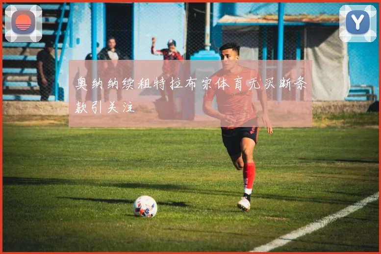奥纳纳续租特拉布宗体育无买断条款引关注