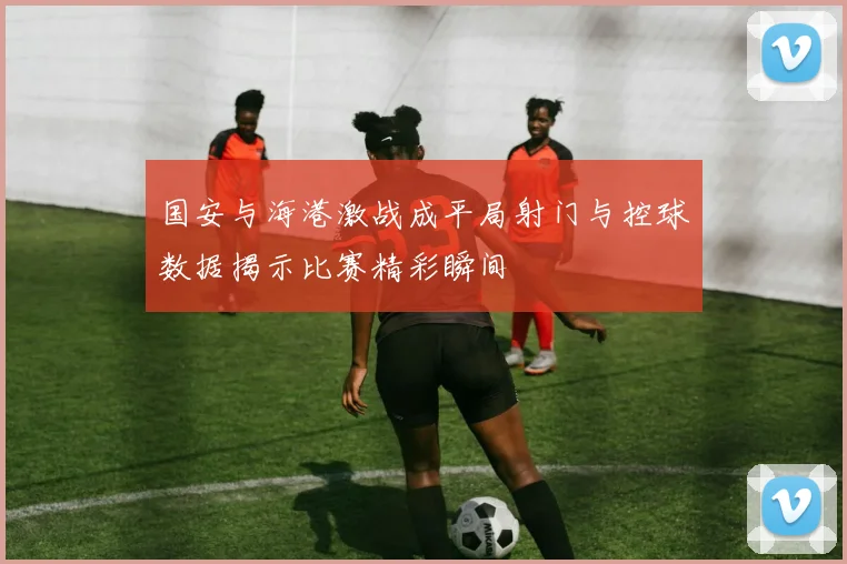 国安与海港激战成平局射门与控球数据揭示比赛精彩瞬间