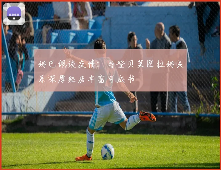 姆巴佩谈友情：与登贝莱图拉姆关系深厚经历丰富可成书