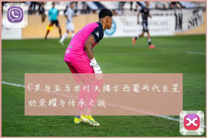 C罗与亚马尔对决揭示西葡两代巨星的荣耀与传承之战