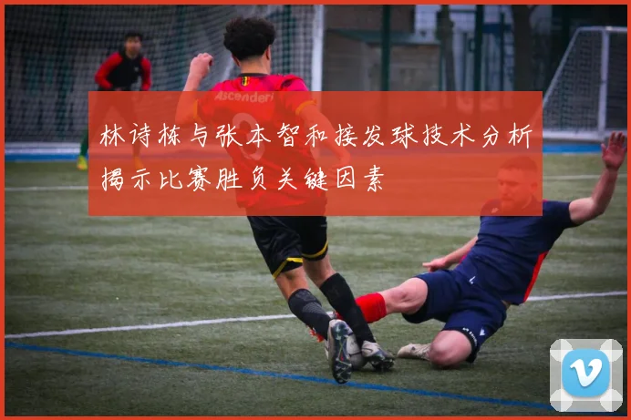 林诗栋与张本智和接发球技术分析揭示比赛胜负关键因素